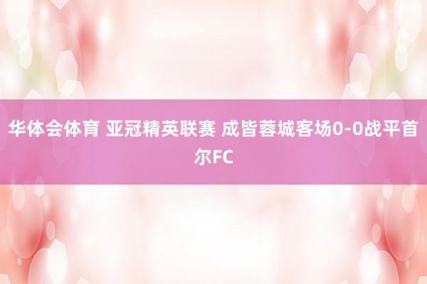 华体会体育 亚冠精英联赛 成皆蓉城客场0-0战平首尔FC