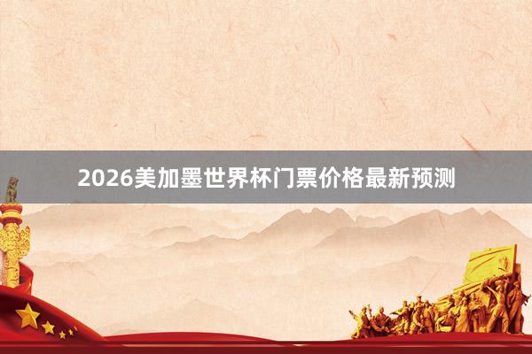 2026美加墨世界杯门票价格最新预测