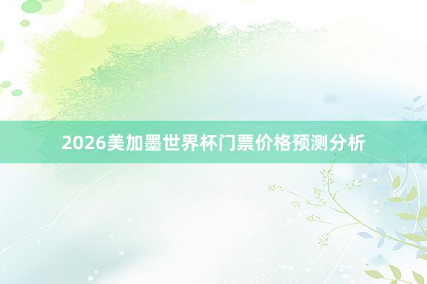 2026美加墨世界杯门票价格预测分析