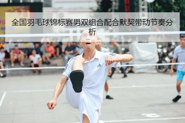 全国羽毛球锦标赛男双组合配合默契带动节奏分析